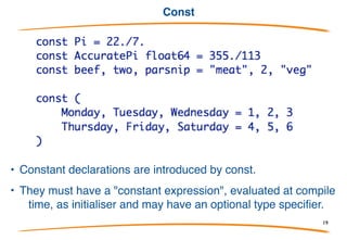 The := “short declaration”
Within functions (only), declarations of the form:
can be shortened to:
(Another reason for the name/type reversal.)
The type is that of the value (for ideal numbers, get int or
float64 or complex128, accordingly.)
These are used a lot and are available in places such
as for loop initializers.
19
 