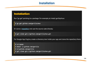Overview
Web Toolkit build with go
• gorilla/context: stores global request variables.
• gorilla/mux: is a powerful URL router and dispatcher.
• gorilla/reverse: produces reversible regular expressions for regexp-based muxes.
• gorilla/rpc: implements RPC over HTTP with codec for JSON-RPC.
• gorilla/schema: converts form values to a struct.
• gorilla/securecookie encodes and decodes authenticated and optionally encrypted
cookie values.
• gorilla/sessions: saves cookie and filesystem sessions and allows custom session
backends.
• gorilla/websocket: implements the WebSocket protocol defined in RFC 6455.
194
 