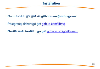 Overview
Gorm is ORM (Object Relational Mapper) library for Golang
• Full-Featured ORM (almost)
• Chainable API
• Auto Migrations
• Relations (Has One, Has Many, Belongs To, Many To Many, Polymorphism)
• Callbacks (Before/After Create/Save/Update/Delete/Find)
• Preloading (eager loading)
• Transactions
• Embed Anonymous Struct
• Soft Deletes
• Customizable Logger
• Iteration Support via Rows
• Every feature comes with tests
• Developer Friendly
198
 