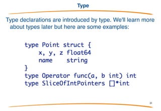 Iota
Constant declarations can use the counter iota, which
starts at 0 in each const block and increments at each
implicit semicolon (end of line).
Shorthand: Previous type and expressions repeat.
21
 