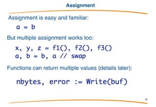 New
The built-in function new allocates memory. Syntax is like
a function call, with type as argument, similar to C++.
Returns a pointer to the allocated object (pointers )
Later we'll see how to build slices and such.
There is no delete or free; Go has garbage collection.
23
 