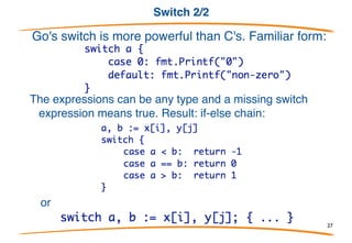 Switch 1/2
Switches are somewhat similar to C's.
But there are important syntactic and semantic differences: 
- expressions need not be constant or even int.
- no automatic fall through 
- instead, lexically last statement can be fall-through
- multiple cases can be comma-separated
27
 