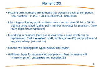 Numeric 1/3
A. Generally we split numbers into two different kinds:
integers and floating-point numbers.
• Go's integer types are: uint8, uint16, uint32, uint64,
int8, int16, int32 and int64. 8, 16, 32 and 64 tell us
how many bits each of the types use.
• In addition there two alias types: byte which is the
same as uint8 and rune which is the same as int32.
• There are also 3 machine dependent integer types: uint, int
and uintptr. They are machine dependent because their
size depends on the type of architecture you are using.
32
 