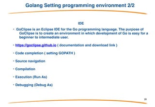 Golang Setting programming environment 1/2
Compiler&Runtime
• https://golang.org/doc/install (package download web
pages)
• export GOPATH=$HOME/go (environment variable to
store GO base path)
• export PATH=$PATH:$GOPATH/bin (add “GO”
runtime binary to path)
39
 
