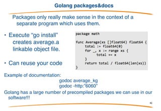 Golang source code project structure
Go code must be kept inside a workspace.
A workspace is a directory hierarchy with three directories at its root:
• root_project
• src
• bin
• pkg
then you have to export this env variables:
export GOROOT=/usr/local/go
export GOPATH=~/workspace/me/go
export PATH=$PATH:$GOROOT/bin:$GOPATH/bin
build: “go install”
42
 
