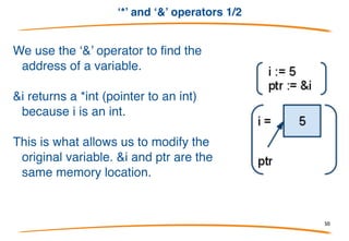 ‘*’ and ‘&’ operators 1/2
1. In Go a pointer is represented using the * (asterisk)
character followed by the type of the stored value.
2. ‘*’ is also used to “dereference” pointer variables.
Dereferencing a pointer gives us access to the value the
pointer points to.
3. *xPtr = 0 we are saying “store the int 0 in the memory
location xPtr refers to”.
4. xPtr = 0 instead we will get a compiler error because xPtr is
not an int it's a *int, which can only be given another *int.
50
 