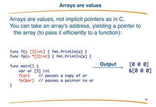 Arrays literals
All the composite types have similar syntax for creating
values. For arrays it look like this:
Array of 3 integers:
Array of 10 integers, first three not zero:
Don't want to initialize them all? Use key:value pairs:
56
 