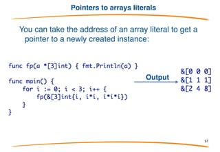 Arrays are values
Arrays are values, not implicit pointers as in C.
You can take an array's address, yielding a pointer to
the array (to pass it efficiently to a function):
Output
57
 