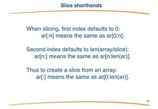 Slices
• A slice is a reference to a section of an array.
• Slices are used much more often than plain arrays.
• A slice is very cheap. (More about this soon.)
• A slice type looks like an array type without a size:
Built-in len(a) returns the number of elements.
Create a slice by "slicing" an array or slice:
Valid indexes of a will then be 0 and 1; len(a)==2.
59
 