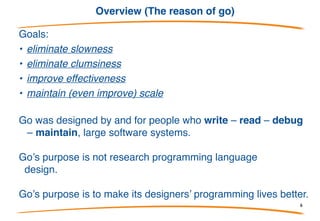 Overview (Google has big problems)
Go is a programming language designed by Google to help
solve Google’s problems.
What problems?
• C++ for servers, plus lots of Java and Python
• thousand of engineers
• gazillions of lines of code
• distributed build system
• gazillions of machines, which are treated as a modest
number of compute clusters
6
 