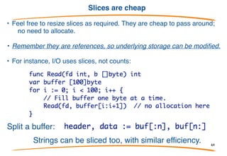 Resizing Slices
Slices can be used like growable arrays. Allocate one using
make with two numbers - length and capacity - and reslice as it
grows:
Thus sl's length is always the number of elements, but it
grows as needed.
This style is cheap and idiomatic in Go!!!
64
 