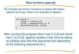 Slices are cheap
• Feel free to resize slices as required. They are cheap to pass around;
no need to allocate.
• Remember they are references, so underlying storage can be modified.
• For instance, I/O uses slices, not counts:
Split a buffer:
Strings can be sliced too, with similar efficiency. 65
 