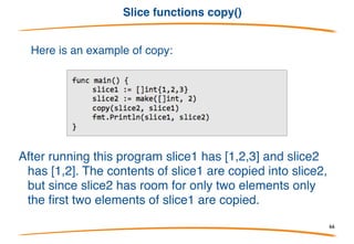 Slice functions append()
Go includes two built-in functions to assist with slices:
append and copy. Here is an example of append:
After running this program slice1 has [1,2,3] and slice2
has [1,2,3,4,5]. append creates a new slice by taking
an existing slice (the first argument) and appending
all the following arguments to it.
66
 