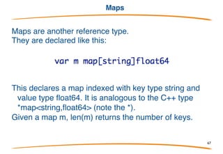 Here is an example of copy:
After running this program slice1 has [1,2,3] and slice2
has [1,2]. The contents of slice1 are copied into slice2,
but since slice2 has room for only two elements only
the first two elements of slice1 are copied.
Slice functions copy()
67
 