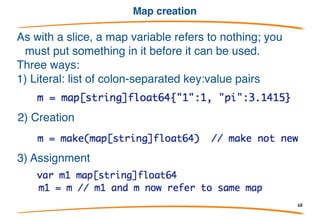 Maps
Maps are another reference type.
They are declared like this:
This declares a map indexed with key type string and
value type float64. It is analogous to the C++ type
*map<string,float64> (note the *).
Given a map m, len(m) returns the number of keys.
68
 