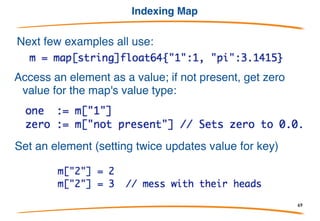 Map creation
As with a slice, a map variable refers to nothing; you
must put something in it before it can be used.
Three ways:
1) Literal: list of colon-separated key:value pairs
2) Creation
3) Assignment
69
 
