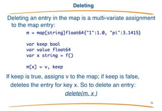 Testing existence
To test if a key is present in the map, we can use a multi-
value assignment, the "comma ok" form:
or idiomatically:
If x is present in the map, sets the boolean to true and the value to the
entry for the key. If not, sets the boolean to false and the value to the
zero for its type.
71
 