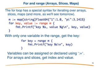 Deleting
Deleting an entry in the map is a multi-variate assignment
to the map entry:
If keep is true, assigns v to the map; if keep is false,
deletes the entry for key x. So to delete an entry:
delete(m, x )
72
 