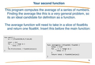 Functions
A function is an independent section of code that maps zero or more
input parameters to zero or more output parameters. Functions
(also known as procedures or subroutines) are often represented
as a black box: (the black box represents the function)
We will now begin writing programs that use more than
one function.
76
 