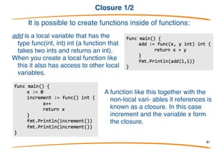Variadic functions
• By using “…" before the type
name of the last parameter you
can indicate that it takes zero
or more of those parameters.
• In this case we take zero or
more ints.
• We invoke the function like any
other function except we can
pass as many ints as we want.
This is precisely how the fmt.Println function is implemented:
81
 