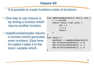 Closure 1/2
It is possible to create functions inside of functions:
add is a local variable that has the
type func(int, int) int (a function that
takes two ints and returns an int).
When you create a local function like
this it also has access to other local
variables.
A function like this together with the
non-local vari- ables it references is
known as a closure. In this case
increment and the variable x form
the closure.
82
 