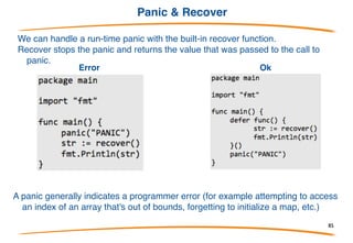 Defer
Go has a special statement called defer which schedules
a function call to be run after the function completes
defer is often used when resources need to be freed in
some way. For example when we open a file we need
to make sure to close it later.
This has 3 advantages:
(1) it keeps our Close call near our Open call so its easier
to understand,
(2) if our function had multiple return statements (perhaps
one in an if and one in an else) Close will happen before
both of them and
(3) deferred functions are run even if a run-time panic
occurs.
85
 