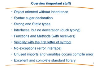 Overview (project status from Google)
•Go became a public open source project on November 10, 2009. After a
couple of years of very active design and development, stability was called
for and Go 1 was released on March 28, 2012. Go 1, which includes a
language specification, standard libraries, and custom tools, provides a
stable foundation for creating reliable products, projects, and publications.
•With that stability established, we are using Go to develop programs,
products, and tools rather than actively changing the language and
libraries. In fact, the purpose of Go 1 is to provide long-term stability.
Backwards-incompatible changes will not be made to any Go 1 point
release. We want to use what we have to learn how a future version of Go
might look, rather than to play with the language underfoot
•Of course, development will continue on Go itself, but the focus will be on
performance, reliability, portability and the addition of new functionality
such as improved support for internationalization.
9
 