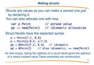 Structs are values
Structs are values and new(StructType) returns a pointer to a
zero value (memory all zeros).
There is no -> notation for structure pointers. Go provides the
indirection for you.
91
 
