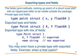 Making structs
Structs are values so you can make a zeroed one just
by declaring it.
You can also allocate one with new.
Struct literals have the expected syntax
As with arrays, taking the address of a struct literal gives the address
of a newly created value.These examples are constructors.
92
 