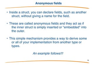 Exporting types and fields
The fields (and methods, coming up soon) of a struct must start
with an Uppercase letter to be visible outside the package.
Private type and fields:
Exported type and fields:
Exported type with mix of fields:
You may even have a private type with exported
fields. Exercise: when is that useful? 93
 