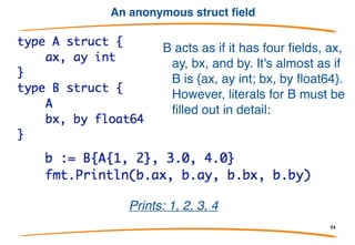 Anonymous fields
• Inside a struct, you can declare fields, such as another
struct, without giving a name for the field.
• These are called anonymous fields and they act as if
the inner struct is simply inserted or "embedded" into
the outer.
• This simple mechanism provides a way to derive some
or all of your implementation from another type or
types.
An example follows!!!
94
 