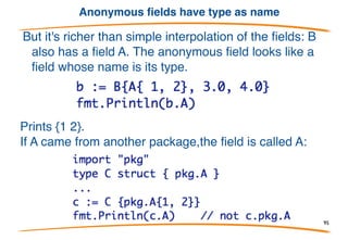 An anonymous struct field
B acts as if it has four fields, ax,
ay, bx, and by. It's almost as if
B is {ax, ay int; bx, by float64}.
However, literals for B must be
filled out in detail:
Prints: 1, 2, 3, 4
95
 