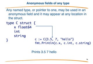 Anonymous fields have type as name
But it's richer than simple interpolation of the fields: B
also has a field A. The anonymous field looks like a
field whose name is its type.
Prints {1 2}.
If A came from another package,the field is called A:
96
 