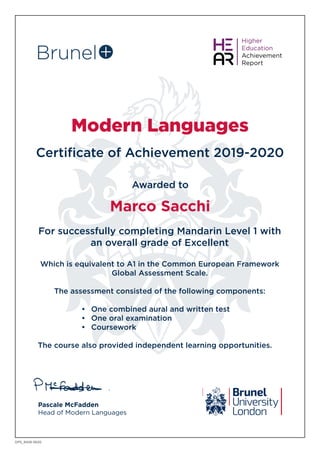 Modern Languages
Certificate of Achievement 2019-2020
Awarded to
Pascale McFadden
Head of Modern Languages
Marco Sacchi
DPS_9428 0620
For successfully completing Mandarin Level 1 with
an overall grade of Excellent
Which is equivalent to A1 in the Common European Framework
Global Assessment Scale.
The assessment consisted of the following components:
•	 One combined aural and written test
•	 One oral examination
•	 Coursework
The course also provided independent learning opportunities.
 