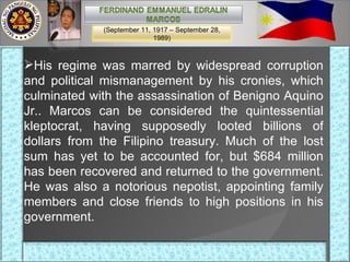 His regime was marred by widespread corruption and political mismanagement by his cronies, which culminated with the assassination of Benigno Aquino Jr.. Marcos can be considered the quintessential kleptocrat, having supposedly looted billions of dollars from the Filipino treasury. Much of the lost sum has yet to be accounted for, but $684 million has been recovered and returned to the government. He was also a notorious nepotist, appointing family members and close friends to high positions in his government. (September 11, 1917 – September 28, 1989) 