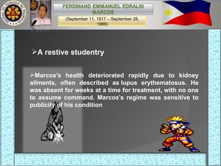 A restive studentry Marcos's health deteriorated rapidly due to kidney ailments, often described as lupus erythematosus. He was absent for weeks at a time for treatment, with no one to assume command. Marcos's regime was sensitive to publicity of his condition (September 11, 1917 – September 28, 1989) 