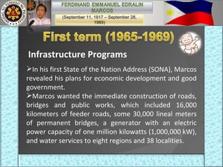 Infrastructure Programs In his first State of the Nation Address (SONA), Marcos revealed his plans for economic development and good government.  Marcos wanted the immediate construction of roads, bridges and public works, which included 16,000 kilometers of feeder roads, some 30,000 lineal meters of permanent bridges, a generator with an electric power capacity of one million kilowatts (1,000,000 kW), and water services to eight regions and 38 localities. (September 11, 1917 – September 28, 1989) 