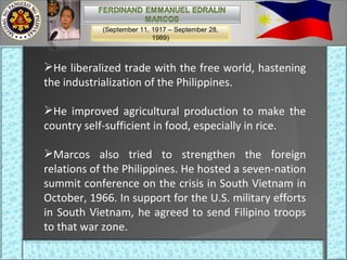 He liberalized trade with the free world, hastening the industrialization of the Philippines.  He improved agricultural production to make the country self-sufficient in food, especially in rice.  Marcos also tried to strengthen the foreign relations of the Philippines. He hosted a seven-nation summit conference on the crisis in South Vietnam in October, 1966. In support for the U.S. military efforts in South Vietnam, he agreed to send Filipino troops to that war zone. (September 11, 1917 – September 28, 1989) 