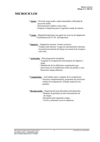 Marcos Alvarez
                                                                             Málaga C.F. 2003-04


MICROCICLOS

                * Ajuste: - Nivel de carga medio, media intensidad y dificultad de
                           ejecución media.
                         - Entrenamiento cambia a nueva fase.
                         - Preparar al deportista para el siguiente estado de entreno.


                * Carga: - Magnitud importante sin agotar las reservas de adaptación.
                       - Estimulación de CC.FF. del deportista.


                * Impacto: - Adaptación máxima. Límites extremos.
                         - Trabajo total máximo. Cargas de entrenamiento máximas
                         - Acumulación máxima de fatiga con ausencia de recupera-
                           ción total.


                * Activación: - Para preparación inmediata.
                            - Aseguran la recuperación total después de impacto y
                              carga.
                            - Modelación de los diferentes componentes que
                              intervienen en el rendimiento (ritmo de partido y com-
                              binaciones ataque-defensa).


                * Competición: - Actividades antes y después de la competición.
                             - Sesiones complementarias, programas de activación
                               medios de recuperación. Enfoque especial a los
                               partidos.


                * Recuperación: - Regeneración psicofisiológica del deportista.
                              - Después de periodos de alta concentración de
                                de cargas.
                              - Recuperar para siguientes cargas.
                              - Volver a aumentar reservas orgánicas.




PROGRAMA FORMACIÓN PERMANENTE                  3                        VALENCIA 26 JUNIO 2004
PLANIFICACIÓN Y PERIODIZACIÓN
DEL ENTRENAMIENTO EN FÚTBOL
 