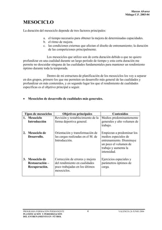 Marcos Alvarez
                                                                              Málaga C.F. 2003-04


MESOCICLO
La duración del mesociclo depende de tres factores principales:

               a. el tiempo necesario para obtener la mejora de determinadas capacidades.
               b. el ritmo de mejora.
               c. las condiciones externas que afectan el diseño de entrenamiento; la duración
                  de las competiciones principalmente.

                 Los mesociclos que utilizo son de corta duración debido a que no quiero
profundizar en una cualidad durante un largo período de tiempo y esta corta duración me
permite no descuidar ninguna de las cualidades fundamentales para mantener un rendimiento
óptimo durante toda la temporada.

                   Dentro de mi estructura de planificación de los mesociclos los voy a separar
en dos grupos, primero los que me permiten un desarrollo más general de las cualidades y
profundizar en más contenidos, y en segundo lugar los que el rendimiento de cualidades
específicas es el objetivo principal a seguir.


•   Mesociclos de desarrollo de cualidades más generales.



 Tipos de mesociclos      Objetivos principales                 Contenidos
1. Mesociclo         Revisión y restablecimiento de la Medios predominantemente
   Introducción      forma deportiva general.          generales y alto volumen de
                                                       trabajo.

2. Mesociclo de         Orientación y transformación de     Empiezan a predominar los
   Desarrollo.          las cargas realizadas en el M. de   medios especiales de
                        Introducción.                       entrenamiento. Disminuye
                                                            un poco el volumen de
                                                            trabajo y aumenta la
                                                            intensidad.

3. Mesociclo de         Corrección de errores y mejora      Ejercicios especiales y
   Restauración –       del rendimiento en cualidades       parámetros óptimos de
   Recuperación.        poco trabajadas en los últimos      carga.
                        mesociclos.




PROGRAMA FORMACIÓN PERMANENTE                    4                       VALENCIA 26 JUNIO 2004
PLANIFICACIÓN Y PERIODIZACIÓN
DEL ENTRENAMIENTO EN FÚTBOL
 