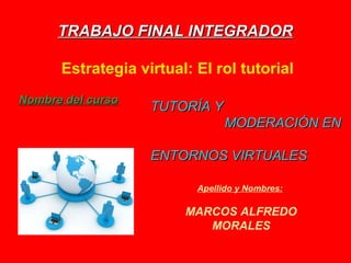TRABAJO FINAL INTEGRADORTRABAJO FINAL INTEGRADOR
Estrategia virtual: El rol tutorial
Apellido y Nombres:
MARCOS ALFREDO
MORALES
TUTORÍA YTUTORÍA Y
MODERACIÓN ENMODERACIÓN EN
ENTORNOS VIRTUALESENTORNOS VIRTUALES
Nombre del cursoNombre del curso:
 