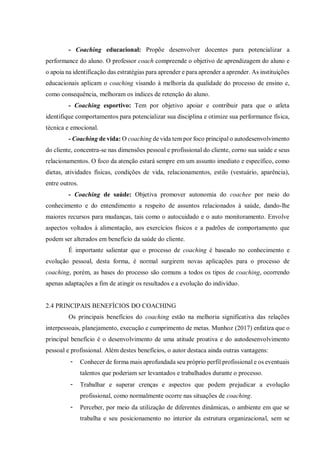 - Coaching educacional: Propõe desenvolver docentes para potencializar a
performance do aluno. O professor coach compreende o objetivo de aprendizagem do aluno e
o apoia na identificação das estratégias para aprender e para aprender a aprender. As instituições
educacionais aplicam o coaching visando à melhoria da qualidade do processo de ensino e,
como consequência, melhoram os índices de retenção do aluno.
- Coaching esportivo: Tem por objetivo apoiar e contribuir para que o atleta
identifique comportamentos para potencializar sua disciplina e otimize sua performance física,
técnica e emocional.
- Coaching de vida: O coaching de vida tem por foco principal o autodesenvolvimento
do cliente, concentra-se nas dimensões pessoal e profissional do cliente, corno sua saúde e seus
relacionamentos. O foco da atenção estará sempre em um assunto imediato e específico, como
dietas, atividades físicas, condições de vida, relacionamentos, estilo (vestuário, aparência),
entre outros.
- Coaching de saúde: Objetiva promover autonomia do coachee por meio do
conhecimento e do entendimento a respeito de assuntos relacionados à saúde, dando-lhe
maiores recursos para mudanças, tais como o autocuidado e o auto monitoramento. Envolve
aspectos voltados à alimentação, aos exercícios físicos e a padrões de comportamento que
podem ser alterados em benefício da saúde do cliente.
É importante salientar que o processo de coaching é baseado no conhecimento e
evolução pessoal, desta forma, é normal surgirem novas aplicações para o processo de
coaching, porém, as bases do processo são comuns a todos os tipos de coaching, ocorrendo
apenas adaptações a fim de atingir os resultados e a evolução do indivíduo.
2.4 PRINCIPAIS BENEFÍCIOS DO COACHING
Os principais benefícios do coaching estão na melhoria significativa das relações
interpessoais, planejamento, execução e cumprimento de metas. Munhoz (2017) enfatiza que o
principal benefício é o desenvolvimento de uma atitude proativa e do autodesenvolvimento
pessoal e profissional. Além destes benefícios, o autor destaca ainda outras vantagens:
- Conhecer de forma mais aprofundada seu próprio perfil profissional e os eventuais
talentos que poderiam ser levantados e trabalhados durante o processo.
- Trabalhar e superar crenças e aspectos que podem prejudicar a evolução
profissional, como normalmente ocorre nas situações de coaching.
- Perceber, por meio da utilização de diferentes dinâmicas, o ambiente em que se
trabalha e seu posicionamento no interior da estrutura organizacional, sem se
 
