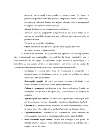 preocupar com o papel desempenhado por outras pessoas. Em síntese, o
profissional aprende a cuidar de si próprio e a respeitar os demais colaboradores.
- Aprender que cada um é dono de suas próprias atitudes e também o responsável
único pelas consequências de suas decisões.
- Adquirir disciplina em seu comportamento profissional.
- Aprender a ouvir e a compreender a importância que essa atitude poderá ter no
aumento da capacidade da percepção dos problemas que a empresa sofre ou
poderá vir a sofrer.
- Tornar-se um negociador mais eficaz.
- Operar em um nível mais profundo aspectos da inteligência emocional.
- Aprender a atuar na gestão de conflitos.
Os autores Lotz e Gramms (2014) enfatizam que o processo de coaching contribui
para o crescimento das organizações, pois contribui de forma significativa para o
desenvolvimento de sua equipe, principalmente porque promove a aprendizagem e a
consciência de que devem adotar ações responsáveis e em acordo com os valores da
organização. Os autores apresentam as seguintes vantagens para a organização:
- Liderança: O coaching como forma de potencializar o desempenho e o
desenvolvimento de habilidades técnicas, de gestão de conflitos, de planos
sucessórios, entre outros efeitos.
- Desempenho superior: O coach atua como orientador e facilitador o no
desenvolvimento de indivíduos e times de alta performance.
- Cultura organizacional: A ação promove um clima organizacional favorável ao
desempenho das pessoas e da organização, à flexibilidade e ao estímulo da
mudança.
- Aprendizagem organizacional: Estimula-se o aprendizado contínuo por meio
das ferramentas do coaching e da criação e manutenção da cultura do feedback.
- Carreira: Há o desenvolvimento da carreira por meio do alinhamento da visão,
da missão e dos valores, bem corno da identificação do gap de competências.
- Empreendedorismo: Identifica-se os colaboradores com características
empreendedoras e estimula-se o intraempreendedorismo e a pro atividade.
- Desenvolvimento organizacional: Atua-se nas estratégias e nos planos, ao
formular objetivos alinhados à visão de futuro da organização e contribuir para o
estabelecimento das metas.
 