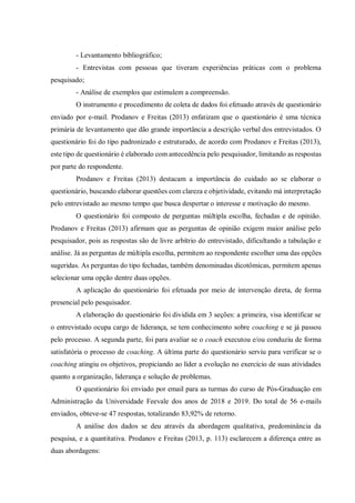- Levantamento bibliográfico;
- Entrevistas com pessoas que tiveram experiências práticas com o problema
pesquisado;
- Análise de exemplos que estimulem a compreensão.
O instrumento e procedimento de coleta de dados foi efetuado através de questionário
enviado por e-mail. Prodanov e Freitas (2013) enfatizam que o questionário é uma técnica
primária de levantamento que dão grande importância a descrição verbal dos entrevistados. O
questionário foi do tipo padronizado e estruturado, de acordo com Prodanov e Freitas (2013),
este tipo de questionário é elaborado com antecedência pelo pesquisador, limitando as respostas
por parte do respondente.
Prodanov e Freitas (2013) destacam a importância do cuidado ao se elaborar o
questionário, buscando elaborar questões com clareza e objetividade, evitando má interpretação
pelo entrevistado ao mesmo tempo que busca despertar o interesse e motivação do mesmo.
O questionário foi composto de perguntas múltipla escolha, fechadas e de opinião.
Prodanov e Freitas (2013) afirmam que as perguntas de opinião exigem maior análise pelo
pesquisador, pois as respostas são de livre arbítrio do entrevistado, dificultando a tabulação e
análise. Já as perguntas de múltipla escolha, permitem ao respondente escolher uma das opções
sugeridas. As perguntas do tipo fechadas, também denominadas dicotômicas, permitem apenas
selecionar uma opção dentre duas opções.
A aplicação do questionário foi efetuada por meio de intervenção direta, de forma
presencial pelo pesquisador.
A elaboração do questionário foi dividida em 3 seções: a primeira, visa identificar se
o entrevistado ocupa cargo de liderança, se tem conhecimento sobre coaching e se já passou
pelo processo. A segunda parte, foi para avaliar se o coach executou e/ou conduziu de forma
satisfatória o processo de coaching. A última parte do questionário serviu para verificar se o
coaching atingiu os objetivos, propiciando ao líder a evolução no exercício de suas atividades
quanto a organização, liderança e solução de problemas.
O questionário foi enviado por email para as turmas do curso de Pós-Graduação em
Administração da Universidade Feevale dos anos de 2018 e 2019. Do total de 56 e-mails
enviados, obteve-se 47 respostas, totalizando 83,92% de retorno.
A análise dos dados se deu através da abordagem qualitativa, predominância da
pesquisa, e a quantitativa. Prodanov e Freitas (2013, p. 113) esclarecem a diferença entre as
duas abordagens:
 