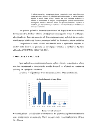 A análise qualitativa é menos formal do que a quantitativa, pois, nesta última, seus
passos podem ser definidos de maneira relativamente simples. A análise qualitativa
depende de muitos fatores, como a natureza dos dados coletados, a extensão da
amostra, os instrumentos de pesquisa e os pressupostos teóricos que nortearam a
investigação. Podemos, entretanto, definir esse processo como uma sequência de
atividades, que envolve a redução dos dados, a sua categorização, sua interpretação e
a redação do relatório.
As questões qualitativas devem ser codificadas a fim de possibilitar a sua análise de
forma quantitativa. Prodanov e Freitas (2013) apresentam as seguintes formas de codificação:
classificação dos dados, agrupamento sob determinadas categorias, atribuição de um código,
um número ou uma letra, de forma tornar possível atribuir um significado a questão qualitativa.
Independente da técnica utilizada na coleta dos dados, o importante é responder, do
melhor modo possível, ao problema de investigação formulado e verificar as hipóteses
elaboradas. (PRODANOV E FREITAS, 2013).
4 RESULTADOS E ANÁLISES
Nesta seção são apresentados os resultados e análises referentes ao questionário sobre o
coaching, considerando a caracterização, atuação do coach e a eficiência do processo de
coaching sob a perspectiva do coachee.
Do total de 47 respondentes, 27 são do sexo masculino e 20 do sexo feminino.
Gráfico 1 - Demonstrativo por Idade
Fonte: elaborado pelo autor
Conforme gráfico 1 os dados sobre a caracterização dos questionados permitiram identificar
que a grande maioria tem idade entre 20 e 35 anos, com maior concentração na faixa etária de
26 e 30 anos.
0
2
4
6
8
10
12
14
16
18
20
20-25 26-30 31-35 36-40 41-45 46-50 51-55
6
20
11
8
1
0
1
 