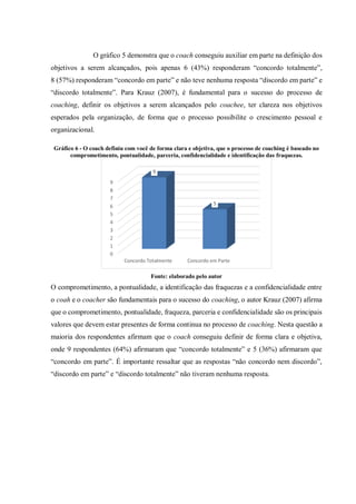 O gráfico 5 demonstra que o coach conseguiu auxiliar em parte na definição dos
objetivos a serem alcançados, pois apenas 6 (43%) responderam “concordo totalmente”,
8 (57%) responderam “concordo em parte” e não teve nenhuma resposta “discordo em parte” e
“discordo totalmente”. Para Krauz (2007), é fundamental para o sucesso do processo de
coaching, definir os objetivos a serem alcançados pelo coachee, ter clareza nos objetivos
esperados pela organização, de forma que o processo possibilite o crescimento pessoal e
organizacional.
Gráfico 6 - O coach definiu com você de forma clara e objetiva, que o processo de coaching é baseado no
comprometimento, pontualidade, parceria, confidencialidade e identificação das fraquezas.
Fonte: elaborado pelo autor
O comprometimento, a pontualidade, a identificação das fraquezas e a confidencialidade entre
o coah e o coacher são fundamentais para o sucesso do coaching, o autor Krauz (2007) afirma
que o comprometimento, pontualidade, fraqueza, parceria e confidencialidade são os principais
valores que devem estar presentes de forma continua no processo de coaching. Nesta questão a
maioria dos respondentes afirmam que o coach conseguiu definir de forma clara e objetiva,
onde 9 respondentes (64%) afirmaram que “concordo totalmente” e 5 (36%) afirmaram que
“concordo em parte”. É importante ressaltar que as respostas “não concordo nem discordo”,
“discordo em parte” e “discordo totalmente” não tiveram nenhuma resposta.
0
1
2
3
4
5
6
7
8
9
Concordo Totalmente Concordo em Parte
9
5
 