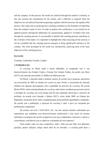 and the company. In this process, the results are achieved through the student’s evolution, as
this one assumes the commitment for the actions, and a reflection is required when the
objectives are not achieved beyond reorganising, together with the instructor, the agenda of the
process. This study aims at analysing how coaching contributes to the formation of leadership
from the coachee’s point of view. In order to perform this verification, it was carried out an
applied research, through the elaboration of a questionnaire, applied to 14 leaders who went
through the coaching process. It was possible to identify that coaching process contributes to
the evolution of the leader. It is important to highlight that when analysing all the answers, it
can be concluded that the coaching process manages to bring significantly advances to the
coachee. The work developed by the coach was satisfactorily, achieving most of the main
objectives of the coaching process.
Keywords:
Coaching. Leadership. Coachee. Leaders
1 INTRODUÇÃO
O coaching no Brasil ainda é pouco difundido, se comparado com o seu
desenvolvimento nos Estados Unidos e Europa Nos Estados Unidos, de acordo com Diniz
(2017), este mercado movimento 2,5 bilhões de dólares por ano.
No Brasil, o mercado ainda é modesto, porém, de acordo com a pesquisa, apresentou
um crescimento de 300% no número de coaches no país. Porém, o crescimento do mercado
também traz algumas preocupações com a qualidade do processo de coaching. De acordo
Bloch (2018), existe uma banalização do coaching, onde muitos acreditam que possam exercer
a atividade de coaching, isto corre porque não há uma regulação oficial para o exercício da
profissão, de acordo com Cançado e Batista (2017), existe desde 2009, na Câmara dos
Deputados, um projeto de lei sobre a regulamentação desta profissão aguardando a tramitação.
De acordo com a publicação, o processo de coaching é sério e deve ser executado por
profissionais competentes.
De acordo com Loli e Treff (2018, 43), “um dos maiores desafios enfrentados por
especialistas que trabalham com desenvolvimento profissional é criar meios de orientar
indivíduos a ter projetos de carreira compatíveis com suas competências, interesses e valores e,
concomitante, conciliáveis com os objetivos e demandas de suas empresas”.
Num cenário cada vez mais competitivo, onde o líder tem que lidar com diferentes
gerações, propor soluções, atingir metas além de ser inovador, o coaching pode fazer a
 