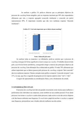 Ao analisar o gráfico 18, pode-se observar que os principais objetivos do
processo de coaching foram atingidos, pois as respostas mostram que 49% dos respondentes
afirmaram que sim, a resposta agregada (concordo totalmente e concordo em parte)
representaram 89%. É importante ressaltar que não teve nenhuma resposta “discordo
totalmente”.
Gráfico 19 - Você acha importante que os líderes façam coaching?
Fonte: elaborado pelo autor
Ao analisar todas as respostas e as tabulações, pode-se concluir que o processo de
coaching consegue de forma significativa trazer avanços ao coachee. O trabalho desenvolvido
pelo coach foi de forma satisfatória, conseguindo atingir a maioria dos principais objetivos do
processo de coaching. Esta afirmação fica evidenciada no gráfico 19 onde 79% afirmaram que
acham importante que os líderes passem pelo processo de coaching, a reposta “não concordo”
não teve nenhuma resposta. Chama a atenção neste gráfico a resposta “concordo em parte” com
21%, ou seja, aqui fica a sugestão da pergunta ser de resposta optativa entre “sim” e “não”.
A seguir são apresentadas as considerações finais, com o fechamento do estudo.
5 CONSIDERAÇÕES FINAIS
O processo de coaching tem tido um grande crescimento como técnica para melhorar a
performance dos indivíduos nas empresas, como também na sua conduta pessoal. O uso deste
processo visa tornar o coacheer o centro deste processo, nada ocorre se ele não estiver disposto
a de fato buscar enfrentar suas fraquezas. O coach tem o papel de auxiliar o coacheer a superar
suas fraquezas, potencializar suas virtudes além de melhorar sua alta estima.
0
2
4
6
8
10
12
Concordo Totalmente Concordo em Parte
79%; 11
21%; 3
 