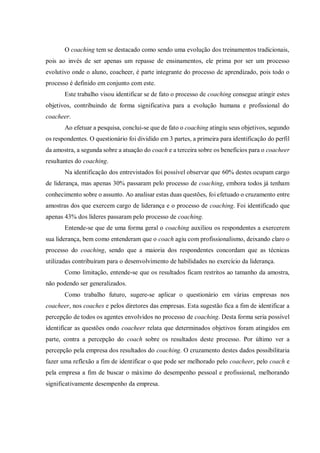 O coaching tem se destacado como sendo uma evolução dos treinamentos tradicionais,
pois ao invés de ser apenas um repasse de ensinamentos, ele prima por ser um processo
evolutivo onde o aluno, coacheer, é parte integrante do processo de aprendizado, pois todo o
processo é definido em conjunto com este.
Este trabalho visou identificar se de fato o processo de coaching consegue atingir estes
objetivos, contribuindo de forma significativa para a evolução humana e profissional do
coacheer.
Ao efetuar a pesquisa, conclui-se que de fato o coaching atingiu seus objetivos, segundo
os respondentes. O questionário foi dividido em 3 partes, a primeira para identificação do perfil
da amostra, a segunda sobre a atuação do coach e a terceira sobre os benefícios para o coacheer
resultantes do coaching.
Na identificação dos entrevistados foi possível observar que 60% destes ocupam cargo
de liderança, mas apenas 30% passaram pelo processo de coaching, embora todos já tenham
conhecimento sobre o assunto. Ao analisar estas duas questões, foi efetuado o cruzamento entre
amostras dos que exercem cargo de liderança e o processo de coaching. Foi identificado que
apenas 43% dos líderes passaram pelo processo de coaching.
Entende-se que de uma forma geral o coaching auxiliou os respondentes a exercerem
sua liderança, bem como entenderam que o coach agiu com profissionalismo, deixando claro o
processo do coaching, sendo que a maioria dos respondentes concordam que as técnicas
utilizadas contribuíram para o desenvolvimento de habilidades no exercício da liderança.
Como limitação, entende-se que os resultados ficam restritos ao tamanho da amostra,
não podendo ser generalizados.
Como trabalho futuro, sugere-se aplicar o questionário em várias empresas nos
coacheer, nos coaches e pelos diretores das empresas. Esta sugestão fica a fim de identificar a
percepção de todos os agentes envolvidos no processo de coaching. Desta forma seria possível
identificar as questões ondo coacheer relata que determinados objetivos foram atingidos em
parte, contra a percepção do coach sobre os resultados deste processo. Por último ver a
percepção pela empresa dos resultados do coaching. O cruzamento destes dados possibilitaria
fazer uma reflexão a fim de identificar o que pode ser melhorado pelo coacheer, pelo coach e
pela empresa a fim de buscar o máximo do desempenho pessoal e profissional, melhorando
significativamente desempenho da empresa.
 