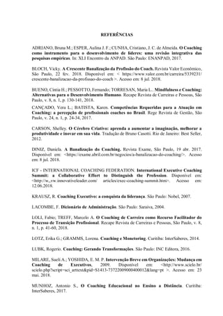 REFERÊNCIAS
ADRIANO, Bruna M.; ESPER, Aulina J. F.; CUNHA, Cristiano, J. C. de Almeida. O Coaching
como instrumento para o desenvolvimento de líderes: uma revisão integrativa das
pesquisas empíricas. In: XLI Encontro da ANPAD. São Paulo: ENANPAD, 2017.
BLOCH, Vicky. A Crescente Banalização da Profissão do Coach. Revista Valor Econômico,
São Paulo, 22 fev. 2018. Disponível em: < https://www.valor.com.br/carreira/5339231/
crescente-banalizacao-da-profissao-do-coach >. Acesso em: 8 jul. 2018.
BUENO, Cíntia H.; PESSOTTO, Fernando; TORRESAN, Maria L.. Mindfulness e Coaching:
Alternativas para o Desenvolvimento Humano. Recape Revista de Carreiras e Pessoas, São
Paulo, v. 8, n. 1, p. 130-141, 2018.
CANÇADO, Vera L.; BATISTA, Karen. Competências Requeridas para a Atuação em
Coaching: a percepção de profissionais coaches no Brasil. Rege Revista de Gestão, São
Paulo, v. 24, n. 1, p. 24-34, 2017.
CARSON, Shelley. O Cérebro Criativo: aprenda a aumentar a imaginação, melhorar a
produtividade e inovar em sua vida. Tradução de Bruno Casotti. Rio de Janeiro: Best Seller,
2012.
DINIZ, Daniela. A Banalização do Coaching. Revista Exame, São Paulo, 19 abr. 2017.
Disponível em: <https://exame.abril.com.br/negocios/a-banalizacao-do-coaching/>. Acesso
em: 8 jul. 2018.
ICF - INTERNATIONAL COACHING FEDERATION. International Executive Coaching
Summit: a Collaborative Effort to Distinguish the Profession. Disponível em:
<http://w,,vw.innovativeleader.com/ articles/exec-coaching-summit.htm>. Acesso em:
12.06.2018.
KRAUSZ, R. Coaching Executivo: a conquista da liderança. São Paulo: Nobel, 2007.
LACOMBE, F. Dicionário de Administração. São Paulo: Saraiva, 2004.
LOLI, Fabio; TREFF, Marcelo A. O Coaching de Carreira como Recurso Facilitador do
Processo de Transição Profissional. Recape Revista de Carreiras e Pessoas, São Paulo, v. 8,
n. 1, p. 41-60, 2018.
LOTZ, Erika G.; GRAMMS, Lorena. Coaching e Monetoring. Curitiba: InterSaberes, 2014.
LUBK, Rogerio. Coaching: Gerando Transformações. São Paulo: INC Editora, 2016.
MILARE, Sueli A.; YOSHIDA, E. M. P. Intervenção Breve em Organizações: Mudança em
Coaching de Executivos, 2009. Disponível em: <http://www.scielo.br/
scielo.php?script=sci_arttext&pid=S1413-73722009000400012&lang=pt >. Acesso em: 23
mai. 2018.
MUNHOZ, Antonio S., O Coaching Educacional no Ensino a Distância. Curitiba:
InterSaberes, 2017.
 